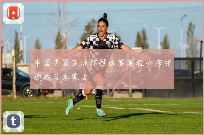 中国男篮亚洲杯预选赛赛程公布将迎战日本蒙古