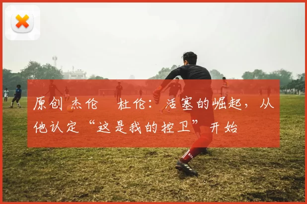 原创 杰伦・杜伦:活塞的崛起,从他认定“这是我的控卫”开始