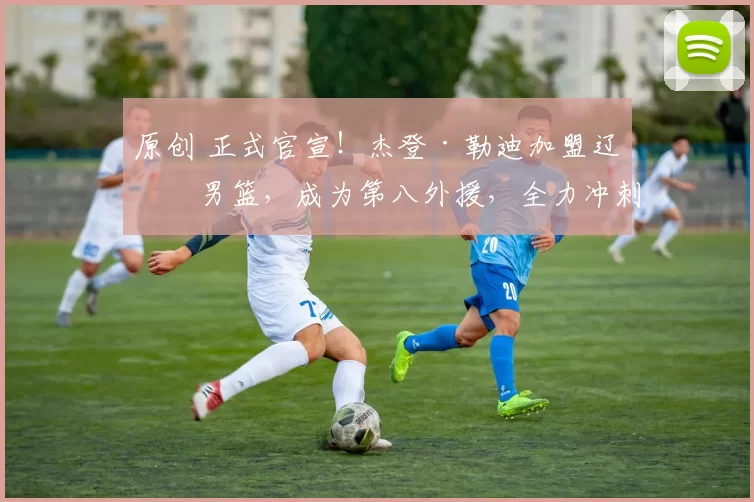 原创 正式官宣！杰登·勒迪加盟辽宁男篮，成为第八外援，全力冲刺前四名