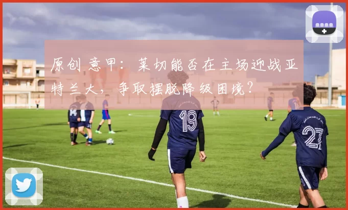 原创 意甲:莱切能否在主场迎战亚特兰大,争取摆脱降级困境?