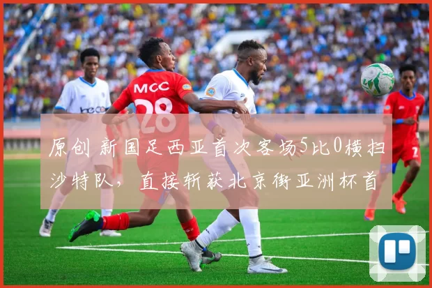 原创 新国足西亚首次客场5比0横扫沙特队，直接斩获北京街亚洲杯首胜，球迷直言没想到