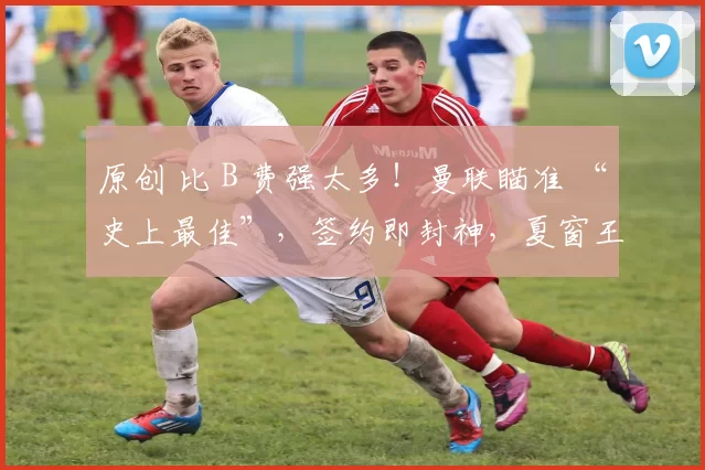 原创 比 B 费强太多!曼联瞄准 “史上最佳”,签约即封神,夏窗王炸要来了