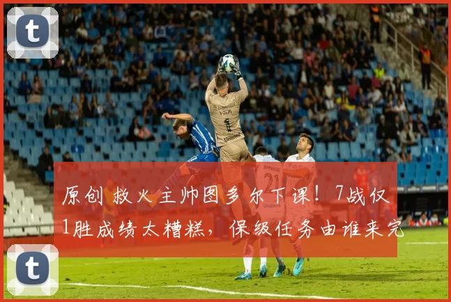 原创 救火主帅图多尔下课！7战仅1胜成绩太糟糕，保级任务由谁来完成