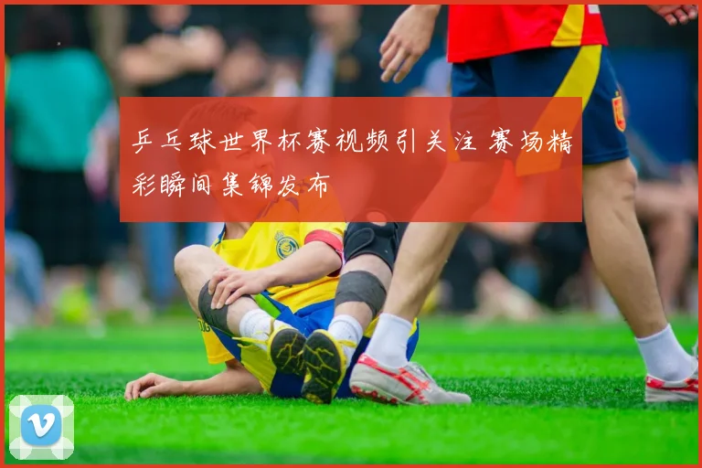 乒乓球世界杯赛视频引关注 赛场精彩瞬间集锦发布