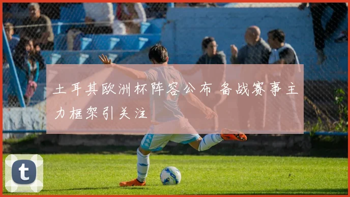 土耳其欧洲杯阵容公布 备战赛事主力框架引关注