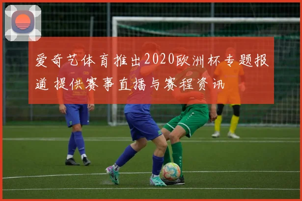 爱奇艺体育推出2020欧洲杯专题报道 提供赛事直播与赛程资讯