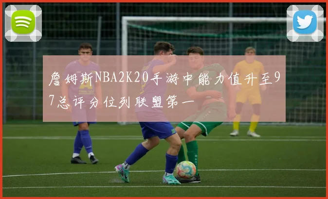 詹姆斯NBA2K20手游中能力值升至97总评分位列联盟第一