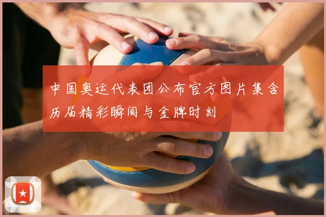 中国奥运代表团公布官方图片集含历届精彩瞬间与金牌时刻