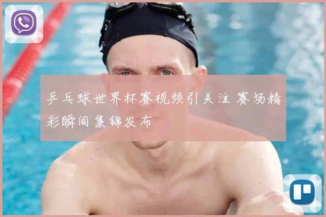 乒乓球世界杯赛视频引关注 赛场精彩瞬间集锦发布