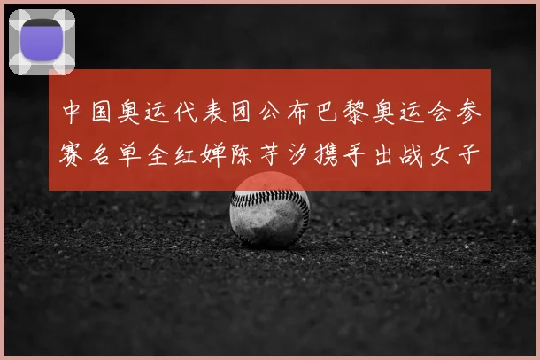 中国奥运代表团公布巴黎奥运会参赛名单全红婵陈芋汐携手出战女子十米台